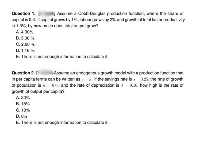 Question 1.
k] Assume a Cobb-Douglas production function, where the share of
capital is 0.3. If capital grows by 1%, labour grows by 2% and growth of total factor productivity
is 1.3%, by how much does total output grow?
A. 4.30%.
B. 3.00 %.
C. 2.60 %.
D. 1.16 %.
E. There is not enough information to calculate it.
Question 2. [
in per capita terms can be written as y = k. If the savings rate is s = 0.25, the rate of growth
Assume an endogenous growth model with a production function that
of population is n = 0.05 and the rate of depreciation is d = 0.10, how high is the rate of
growth of output per capita?
A. 20%
B. 15%
C. 10%
D. 0%
E. There is not enough information to calculate it.
