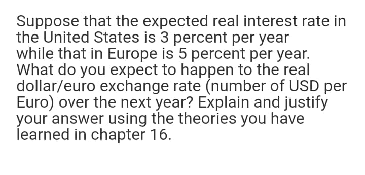 Suppose that the expected real interest rate in
the United States is 3 percent per year
while that in Europe is 5 percent per year.
What do you expect to happen to the real
dollar/euro exchange rate (number of USD per
Euro) over the next year? Explain and justify
your answer using the theories you have
learned in chapter 16.
