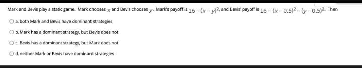 Mark and Bevis play a static game. Mark chooses x and Bevis chooses y. Mark's payoff is 16 - (x- y)2, and Bevis' payoff is 16 - (x-0.5)2 - (y-0.5)2. Then
O a. both Mark and Bevis have dominant strategies
O b. Mark has a dominant strategy, but Bevis does not
O c. Bevis has a dominant strategy, but Mark does not
O d. neither Mark or Bevis have dominant strategies
