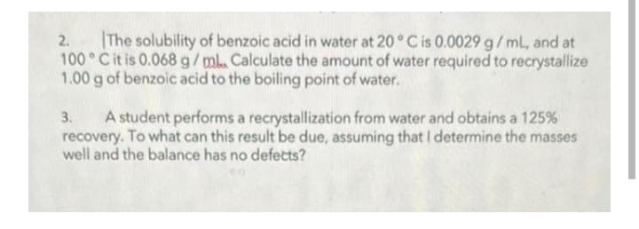 |The solubility of benzoic acid in water at 20° C is 0.0029 g/mL, and at
100°C it is 0.068 g/mL. Calculate the amount of water required to recrystallize
1.00 g of benzoic acid to the boiling point of water.
2.
A student performs a recrystallization from water and obtains a 125%
recovery. To what can this result be due, assuming that I determine the masses
well and the balance has no defects?
3.
