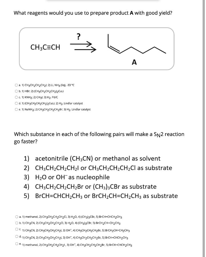 What reagents would you use to prepare product A with good yield?
?
CH3C=CH
A
a. 1) CH3CH2CH2CH21; 2) Li, NH3 (lig), -33 °C
b. 1) HBr; 2) (CH3CH2CH2CH2)2Culi
O. 1) KNH2; 2) CH31; 3) H2, Pd/C
Od. 1) (CH3CH2CH2CH2)2CuLi; 2) H2, Lindlar catalyst
Oe. 1) NANH2: 2) CH3CH2CH2CH2Br, 3) H2, Lindlar catalyst
Which substance in each of the following pairs will make a SN2 reaction
go faster?
1) acetonitrile (CH3CN) or methanol as solvent
2) CH3CH2CH2CH2I or CH3CH2CH2CH2CI as substrate
3) H20 or OH¯ as nucleophile
4) CH3CH2CH2CH2Br or (CH3)3CB as substrate
5) BRCH=CHCH2CH3 or BrCH2CH=CH2CH3 as substrate
a. 1) methanol, 2) CH3CH2CH2CH2CI, 3) H20, 4) (CH3)3CBT, 5) BrCH=CHCH2CH3
O b.1) CH3CN, 2) CH3CH2CH2CH2CI, 3) H20, 4) (CH3)3CBT, 5) BrCH2CH=CH2CH3
O. 1) CH3CN, 2) CH3CH2CH2CH21, 3) OH", 4) CH3CH2CH2CH2Br, 5) BRCH2CH=CH2CH3
O d. 1) CH3CN, 2) CH3CH2CH2CH21, 3) OH", 4) CH3CH2CH2CH2Br, 5) BRCH=CHCH2CH3
е.
1) methanol, 2) CH3CH2CH2CH21 , 3) OH", 4) CH3CH2CH2CH2Br, 5) BRCH=CHCH2CH3
