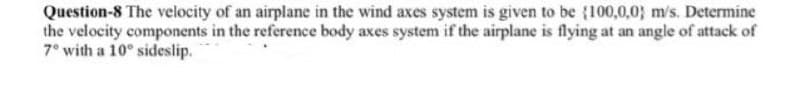Question-8 The velocity of an airplane in the wind axes system is given to be (100,0,0; m/s. Determine
the velocity components in the reference body axes system if the airplane is flying at an angle of attack of
7° with a 10° sideslip.
