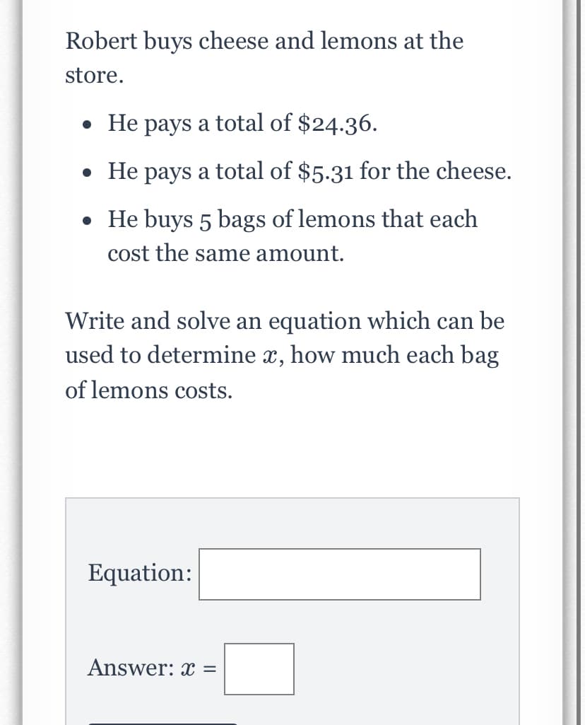 Robert buys cheese and lemons at the
store.
• He pays a total of $24.36.
• He pays a total of $5.31 for the cheese.
• He buys 5 bags of lemons that each
cost the same amount.
Write and solve an equation which can be
used to determine x, how much each bag
of lemons costs.
Equation:
Answer: x =