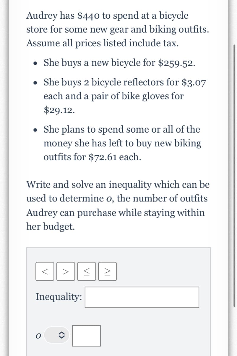 Audrey has $440 to spend at a bicycle
store for some new gear and biking outfits.
Assume all prices listed include tax.
• She buys a new bicycle for $259.52.
• She buys 2 bicycle reflectors for $3.07
each and a pair of bike gloves for
$29.12.
• She plans to spend some or all of the
money she has left to buy new biking
outfits for $72.61 each.
Write and solve an inequality which can be
used to determine o, the number of outfits
Audrey can purchase while staying within
her budget.
<
>
Inequality:
O
VI
IV