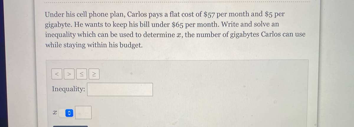 Under his cell phone plan, Carlos pays a flat cost of $57 per month and $5 per
gigabyte. He wants to keep his bill under $65 per month. Write and solve an
inequality which can be used to determine x, the number of gigabytes Carlos can use
while staying within his budget.
< Σ
Inequality:
X