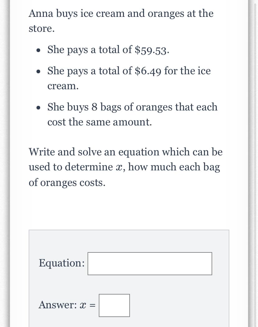 Anna buys ice cream and oranges at the
store.
• She pays a total of $59.53.
• She pays a total of $6.49 for the ice
cream.
• She buys 8 bags of oranges that each
cost the same amount.
Write and solve an equation which can be
used to determine x, how much each bag
of oranges costs.
Equation:
Answer: x =
