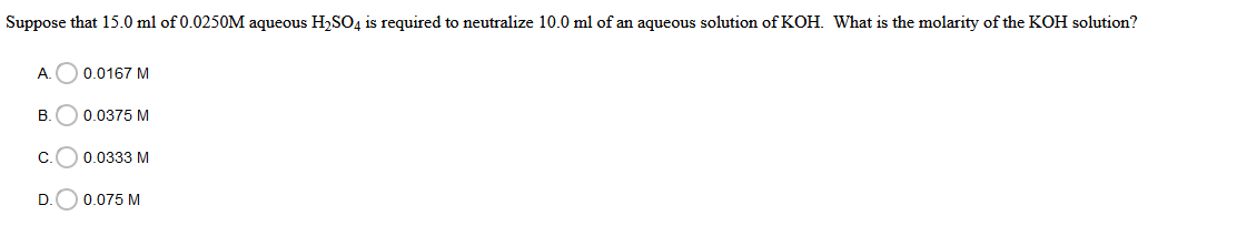 Suppose that 15.0 ml of 0.0250M aqueous H,SO4 is required to neutralize 10.0 ml of an aqueous solution of KOH. What is the molarity of the KOH solution?
A.
0.0167 M
В.
0.0375 M
C.
0.0333 M
D
0.075 M
