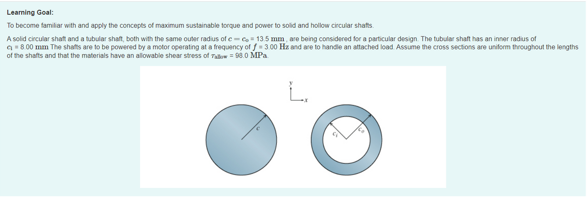 Learning Goal:
To become familiar with and apply the concepts of maximum sustainable torque and power to solid and hollow circular shafts.
A solid circular shaft and a tubular shaft, both with the same outer radius of c= co = 13.5 mm , are being considered for a particular design. The tubular shaft has an inner radius of
Ci = 8.00 mm The shafts are to be powered by a motor operating at a frequency of f = 3.00 Hz and are to handle an attached load. Assume the cross sections are uniform throughout the lengths
of the shafts and that the materials have an allowable shear stress of Tallow = 98.0 MPa.
