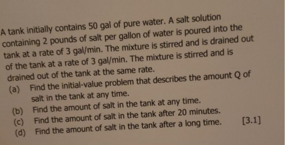 A tank initially contains 50 gal of pure water. A salt solution
containing 2 pounds of salt per gallon of water is poured into the
tank at a rate of 3 gal/min. The mixture is stirred and is drained out
of the tank at a rate of 3 gal/min. The mixture is stirred and is
drained out of the tank at the same rate.
(a) Find the initial-value problem that describes the amount Q of
salt in the tank at any time.
(b) Find the amount of salt in the tank at any time.
(c) Find the amount of salt in the tank after 20 minutes.
(d) Find the amount of salt in the tank after a long time.
[3.1]
