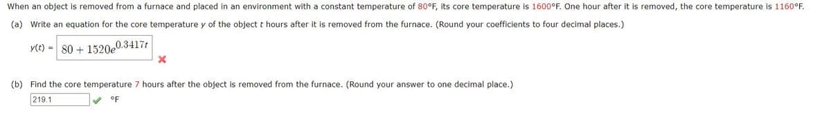 When an object is removed from a furnace and placed in an environment with a constant temperature of 80°F, its core temperature is 1600°F. One hour after it is removed, the core temperature is 1160°F.
(a) Write an equation for the core temperature y of the object t hours after it is removed from the furnace. (Round your coefficients to four decimal places.)
y(t) = 80 + 1520e
0.3417t
(b) Find the core temperature 7 hours after the object is removed from the furnace. (Round your answer to one decimal place.)
219.1
oF

