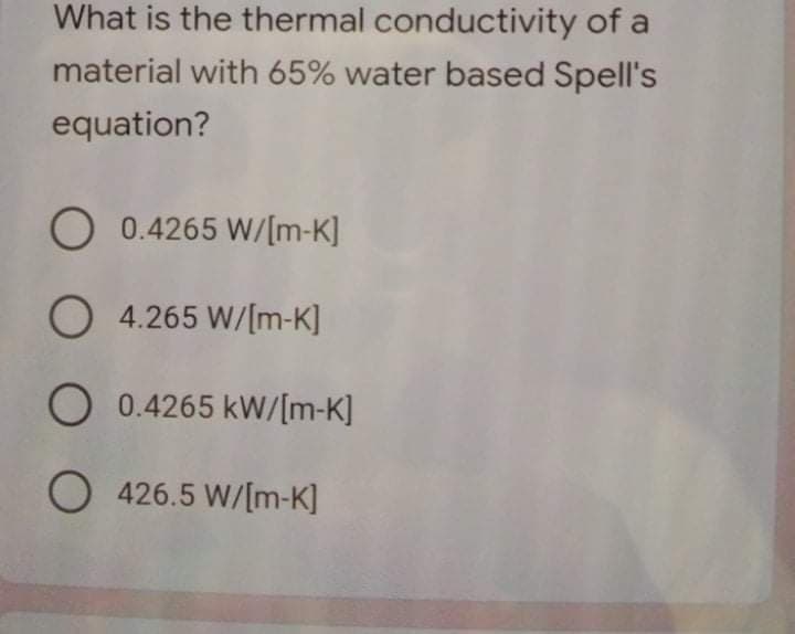 What is the thermal conductivity of a
material with 65% water based Spell's
equation?
O 0.4265 W/[m-K]
O 4.265 W/[m-K]
O 0.4265 kW/[m-K]
O 426.5 W/[m-K]
