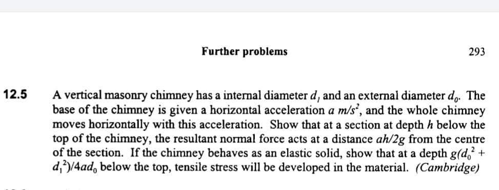 Further problems
293
A vertical masonry chimney has a internal diameter d, and an external diameter d,. The
base of the chimney is given a horizontal acceleration a m/s’, and the whole chimney
moves horizontally with this acceleration. Show that at a section at depth h below the
top of the chimney, the resultant normal force acts at a distance ah/2g from the centre
of the section. If the chimney behaves as an elastic solid, show that at a depth g(d,² +
d,)/4ad, below the top, tensile stress will be developed in the material. (Cambridge)
12.5
