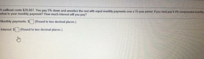 A sailboat costs $20,607. You pay 5% down and amortize the rest with equal monthly payments over a 15-year period. If you must pay 8.4% compounded monthly
what is your monthly payment? How much interest will you pay?
Monthly payments: S (Round to two decimal places.)
Interest S (Round to two decimal places.)
