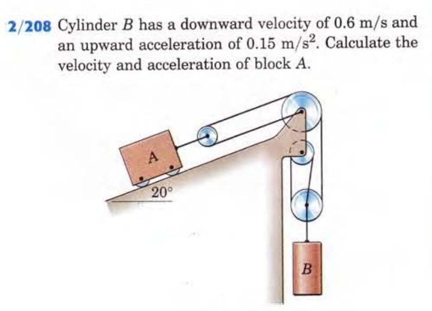 2/208 Cylinder B has a downward velocity of 0.6 m/s and
an upward acceleration of 0.15 m/s². Calculate the
velocity and acceleration of block A.
20°
B