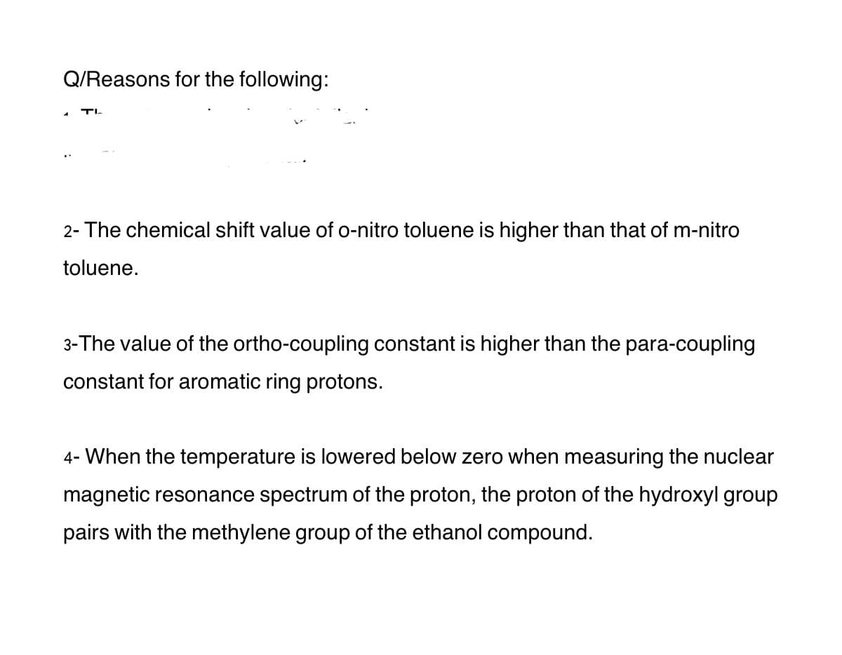 Q/Reasons for the following:
TL
2- The chemical shift value of o-nitro toluene is higher than that of m-nitro
toluene.
3-The value of the ortho-coupling constant is higher than the para-coupling
constant for aromatic ring protons.
4- When the temperature is lowered below zero when measuring the nuclear
magnetic resonance spectrum of the proton, the proton of the hydroxyl group
pairs with the methylene group of the ethanol compound.