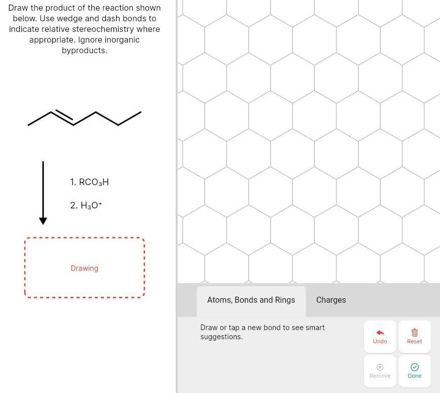 Draw the product of the reaction shown
below. Use wedge and dash bonds to
indicate relative stereochemistry where
appropriate. Ignore inorganic
byproducts.
1. RCO3H
2. H30*
Drawing
Atoms, Bonds and Rings
Charges
Draw or tap a new bond to see smart
suggestions.
Undo
Reset
Remove
Done
