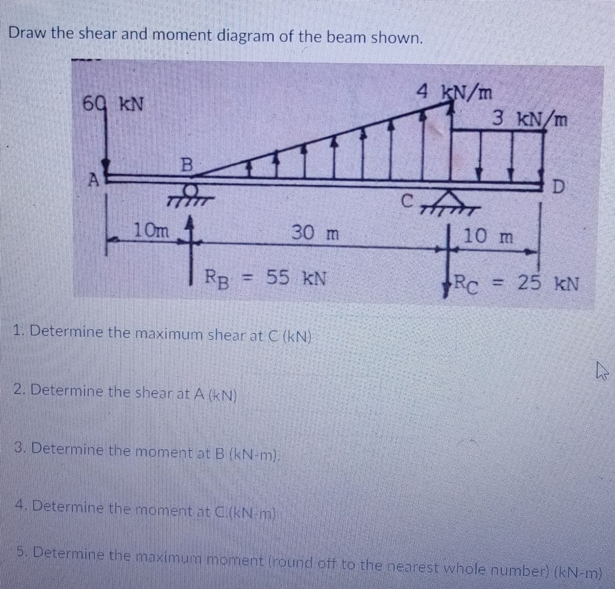 Draw the shear and moment diagram of the beam shown.
4 KN/m
60 kN
3 kN/m
В
D
77777
10m
30 m
10 m
RB = 55 kN
Rc = 25 kN
1. Determine the maximum shear at C (kN)
2. Determine the shear at A (kN)
3. Determine the moment at B (kN-m),
4. Determine the moment at C.(kN-m)
5. Determine the maximum moment (round off to the nearest whole number) (kN-m)

