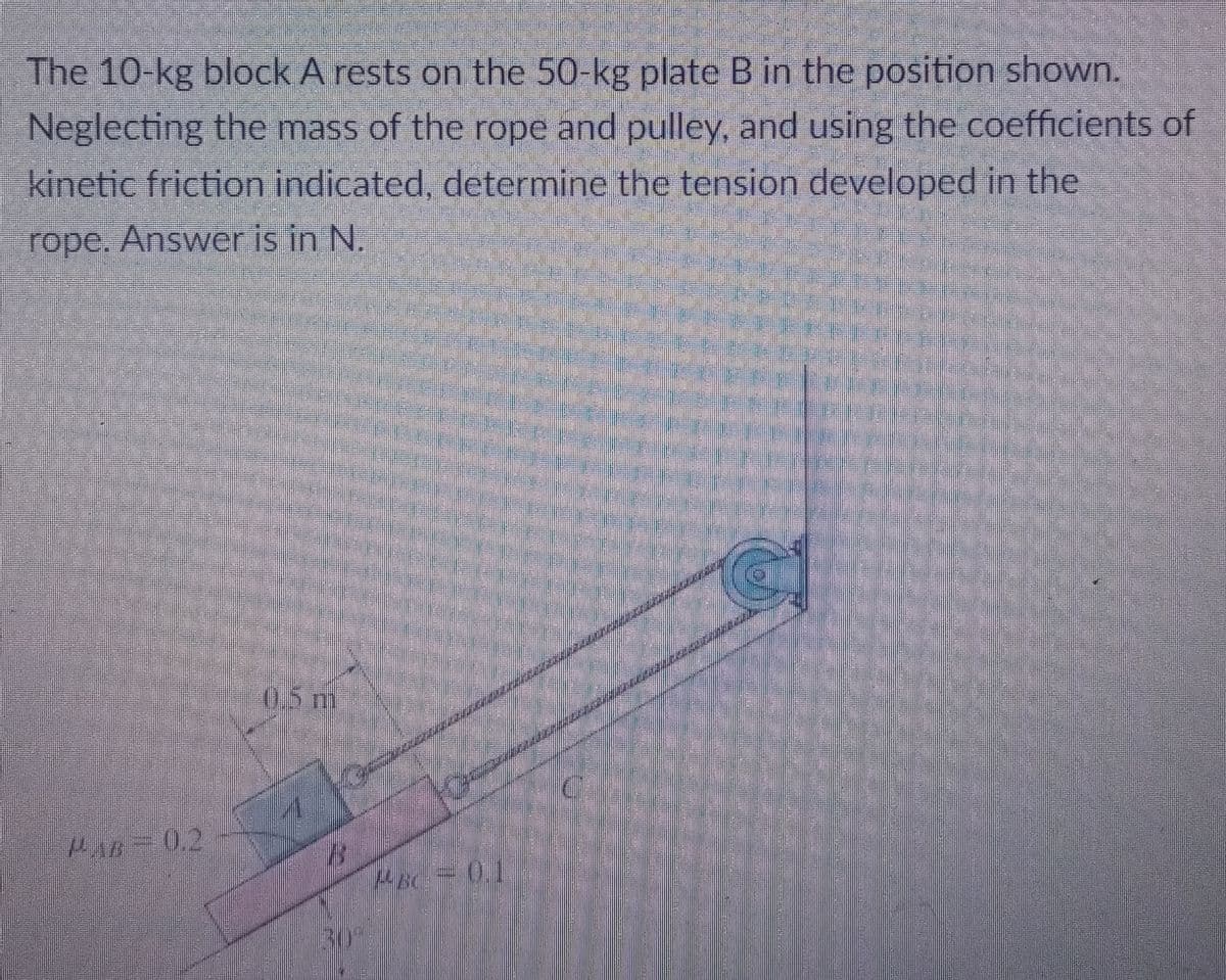 The 10-kg block A rests on the 50-kg plate B in the position shown.
Neglecting the mass of the rope and pulley, and using the coefficients of
kinetic friction indicated, determine the tension developed in the
rope. Answer is in N.
0.5 m
0.2
30°
