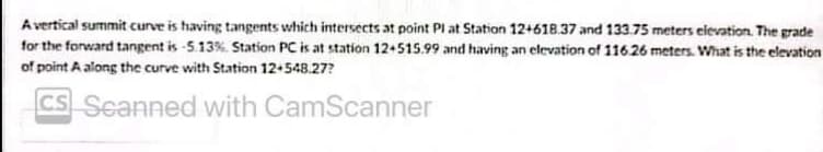 A vertical summit curve is having tangents which intersects at point Pl at Station 12+618.37 and 133.75 meters elevation. The grade
for the forward tangent is -513%. Station PC is at station 12+515.99 and having an elevation of 116 26 meters. What is the elevation
of point A along the curve with Station 12+548.27?
cs Seanned with CamScanner
