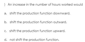) An increase in the number of hours worked would
a. shift the production function downward.
b. shift the production function outward.
c. shift the production function upward.
d. not shift the production function.
