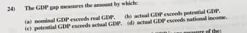 24)
The GDP gap measures the amount by which:
(a) mominal GDP esceeds real GDP.
(e) potential GDP exceeds actual GDP. (d) actual GDP exceeds national income.
(b) actual GDP exceeds potential GDP.
of the:
