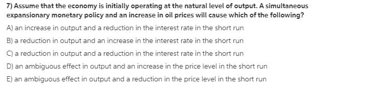 7) Assume that the economy is initially operating at the natural level of output. A simultaneous
expansionary monetary policy and an increase in oil prices will cause which of the following?
A) an increase in output and a reduction in the interest rate in the short run
B) a reduction in output and an increase in the interest rate in the short run
C) a reduction in output and a reduction in the interest rate in the short run
D) an ambiguous effect in output and an increase in the price level in the short run
E) an ambiguous effect in output and a reduction in the price level in the short run
