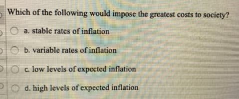 Which of the following would impose the greatest costs to society?
TO a. stable rates of inflation
lO b. variable rates of inflation
IO c. low levels of expected inflation
PO d. high levels of expected inflation
