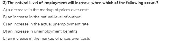 2) The natural level of employment will increase when which of the following occurs?
A) a decrease in the markup of prices over costs
B) an increase in the natural level of output
C) an increase in the actual unemployment rate
D) an increase in unemployment benefits
E) an increase in the markup of prices over costs
