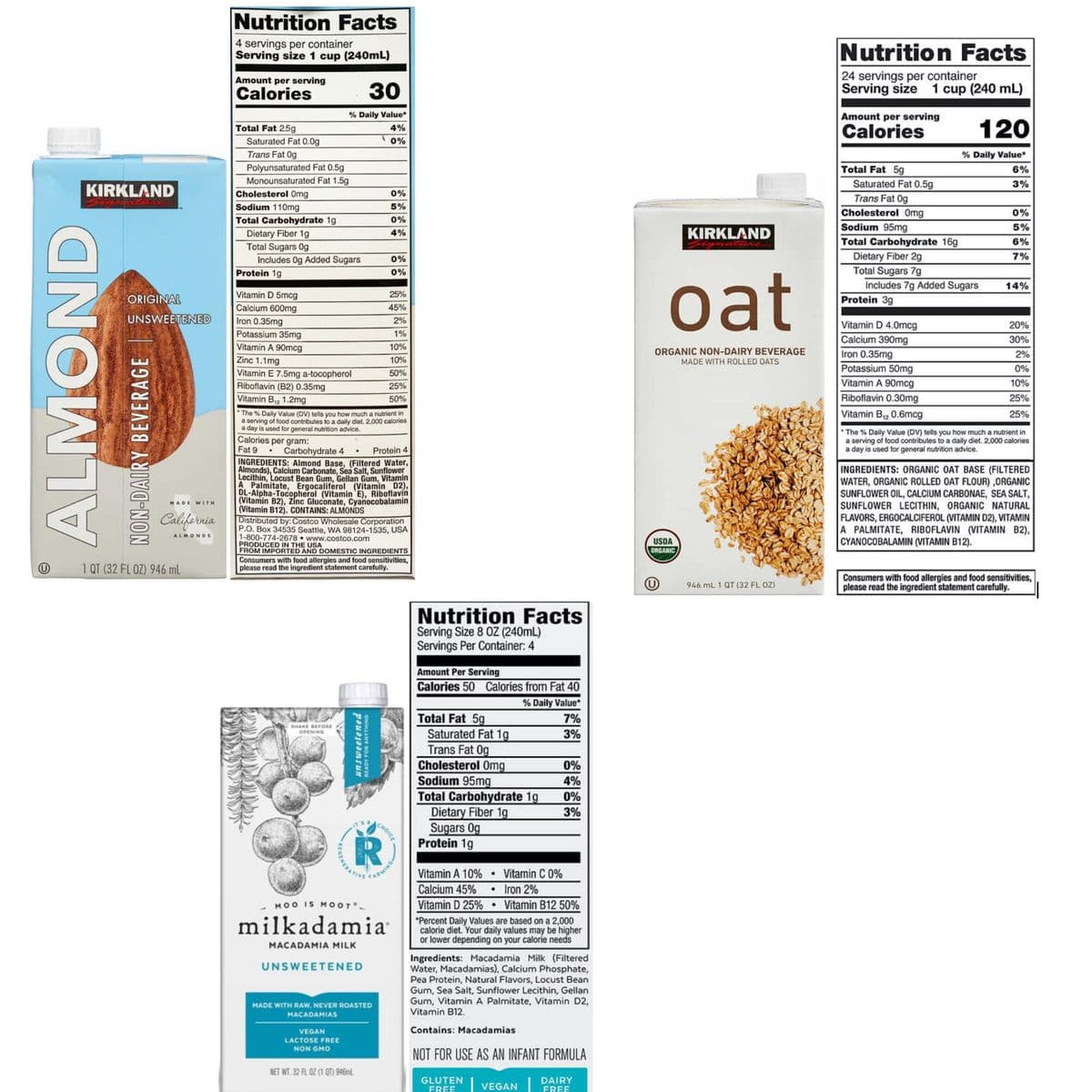 Nutrition Facts
4 servings per container
Serving size 1 cup (240mL)
Nutrition Facts
24 servings per container
Serving size
Amount per serving
Calories
30
1 cup (240 mL)
Amount per serving
Calories
% Daily Value*
120
Total Fat 25g
4%
Saturated Fat 0.0g
Trans Fat 0g
0%
% Daily Value*
Polyunsaturated Fat 0.5g
Monounsaturated Fat 1.5g
Total Fat 5g
6%
Saturated Fat 0.5g
3%
KIRKLAND
Cholesterol Omg
0%
Trans Fat 0g
Sodium 110mg
Total Carbohydrate 1g
Dietary Fiber 1g
Total Sugars 0g
Includes 0g Added Sugars
5%
Cholesterol Omg
0%
0%
Sodium 95mg
5%
4%
KIRKLAND
Total Carbohydrate 16g
6%
Dietary Fiber 2g
Total Sugars 7g
Includes 7g Added Sugars
0%
7%
Protein 1g
0%
oat
14%
ORIGINAL
Vitamin D 5mcg
25%
Protein 3g
Calcium 600mg
45%
UNSWEETENED
Iron 0.35mg
2%
Vitamin D 4.0mcg
20%
Potassium 35mg
1%
Calcium 390mg
30%
Vitamin A 90mcg
10%
ORGANIC NON-DAIRY BEVERAGE
Iron 0.35mg
2%
Zinc 1.1mg
10%
MADE WITH ROLLED OATS
Potassium 50mg
0%
Vitamin E 7.5mg a-tocopherol
Riboflavin (B2) 0.35mg
50%
25%
Vitamin A 90mcg
10%
Vitamin B12 1.2mg
50%
Riboflavin 0.30mg
25%
Vitamin B2 0.6mcg
The % Daily Value (DV) tells you how much a nutrient in
a serving of food contributes to a daily diet. 2,000 calories
a day is used for general nutrition advice.
25%
Calories per gram:
Fat 9
• The % Daily Value (DV) tells you how much a nutrient in
a serving of food contributes to a daily diet. 2,000 calories
a day is used for general nutrition advice.
Carbohydrate 4
Protein 4
INGREDIENTS: Almond Base, (Filtered Water,
Almonds), Calcium Carbonate, Sea Salt, Sunflower
Lecithin, Locust Bean Gum, Gellan Gum, Vitamin
A. Palmitate, Ergocaliferol (Vitamin D2),
DL-Alpha-Tocopherol (Vitamin E), Riboflavin
(Vitamin B2), Zinc Gluconate, Cyanocobalamin
(Vitamin B12). CONTAINS: ALMONDS
Distributed by: Costco Wholesale Corporation
P.O. Box 34535 Seattle, WA 98124-1535, USA
1-800-774-2678 www.costco.com
PRODUCED IN THE USA
FROM IMPORTED AND DOMESTIC INGREDIENTS
INGREDIENTS: ORGANIC OAT BASE (FILTERED
WATER, ORGANIC ROLLED OAT FLOUR) ,ORGANIC
SUNFLOWER OIL, CALCIUM CARBONAE, SEA SALT,
SUNFLOWER LECITHIN, ORGANIC NATURAL
FLAVORS, ERGOCALCIFEROL (VITAMIN D2), VITAMIN
A PALMITATE, RIBOFLAVIN (VITAMIN B2),
CYANOCOBALAMIN (VITAMIN B12).
MADE WITH
California
ALMONDS
USDA
ORGANIC
1 QT (32 FLOZ) 946 mL
Consumers with food allergies and food sensitivities,
please read the ingredient statement carefully.
946 mL 1 QT (32 FL OZ)
Consumers with food allergies and food sensitivities,
please read the ingredient statement carefully.
Nutrition Facts
Serving Size 8 OZ (240mL)
Servings Per Container: 4
Amount Per Serving
Calories 50 Calories from Fat 40
% Daily Value*
Total Fat 5g
Saturated Fat 1g
Trans Fat 0g
Cholesterol Omg
Sodium 95mg
Total Carbohydrate 1g
Dietary Fiber 1g
Sugars 0g
Protein 1g
7%
SHAKE BEFORaE
3%
OPENING
0%
4%
0%
3%
CHOICE
Vitamin A 10%
• Vitamin C 0%
Calcium 45%
Iron 2%
MOO IS MOOT-
Vitamin D 25% • Vitamin B12 50%
milkadamia
*Percent Daily Values are based on a 2,000
calorie diet. Your daily values may be higher
or lower depending on your calorie needs
MACADAMIA MILK
Ingredients: Macadamia Milk (Filtered
Water, Macadamias), Calcium Phosphate,
Pea Protein, Natural Flavors, Locust Bean
Gum, Sea Salt, Sunflower Lecithin, Gellan
Gum, Vitamin A Palmitate, Vitamin D2,
Vitamin B12.
UNSWEETENED
MADE WITH RAW, NEVER ROASTED
MACADAMIAS
VEGAN
Contains: Macadamias
LACTOSE FREE
NON GMO
NOT FOR USE AS AN INFANT FORMULA
NET WT. 32 FL OZ (1 QT) 948ml
GLUTEN
DAIRY
FREE
VEGAN
FREE
ALMOND
NON-DAIRY BEVERAGE
unsweetened
READY FOR ANYTHING
R
