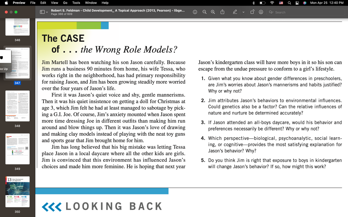 Preview
File
Edit
View
Go
Tools
Window
Help
Mon Apr 25 12:40 PM
Robert S. Feldman - Child Development_ A Topical Approach (2013, Pearson) - libge...
Page 366 of 609
Search
Reviee, Check, and Aople
The CASE
346
of ... the Wrong Role Models?
Jim Martell has been watching his son Jason carefully. Because
Jim runs a business 90 minutes from home, his wife Tessa, who
Jason's kindergarten class will have more boys in it so his son can
escape from the undue pressure to conform to a girl's lifestyle.
Ale Mede
ke Up
works right in the neighborhood, has had primary responsibility
for raising Jason, and Jim has been growing steadily more worried
over the four years of Jason's life.
First it was Jason's quiet voice and shy, gentle mannerisms.
Then it was his quiet insistence on getting a doll for Christmas at
age 3, which Jim felt he had at least managed to sabotage by pick-
ing a G.I. Joe. Of course, Jim's anxiety mounted when Jason spent
more time dressing Joe in different outfits than making him run
around and blow things up. Then it was Jason's love of drawing
and making clay models instead of playing with the neat toy guns
and sports gear that Jim brought home for him.
Jim has long believed that his big mistake was letting Tessa
place Jason in a local daycare where all the other kids are girls.
1. Given what you know about gender differences in preschoolers,
are Jim's worries about Jason's mannerisms and habits justified?
Why or why not?
347
2. Jim attributes Jason's behaviors to environmental influences.
Could genetics also be a factor? Can the relative influences of
nature and nurture be determined accurately?
KEY TERMS ANp CONCEPTS
3. If Jason attended an all-boys daycare, would his behavior and
preferences necessarily be different? Why or why not?
348
4. Which perspective-biological, psychoanalytic, social learn-
ing, or cognitive-provides the most satisfying explanation for
Jason's behavior? Why?
Eoiloru
MyvirtualChild
Jim is convinced that this environment has influenced Jason's
5. Do you think Jim is right that exposure to boys in kindergarten
will change Jason's behavior? If so, how might this work?
choices and made him more feminine. He is hoping that next year
349
| 13
Moral Development
and Aggression
«« LOOKI NG BACK
350
TI
