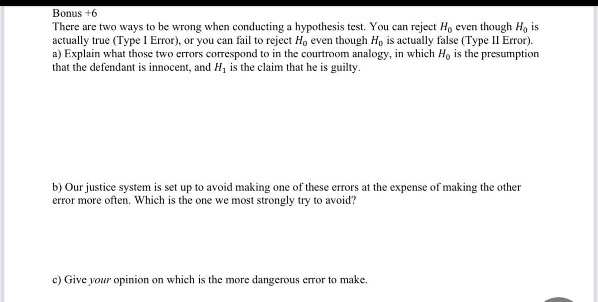 Bonus +6
There are two ways to be wrong when conducting a hypothesis test. You can reject Ho even though Ho is
actually true (Type I Error), or you can fail to reject H, even though H, is actually false (Type II Error).
a) Explain what those two errors correspond to in the courtroom analogy, in which Ho is the presumption
that the defendant is innocent, and H, is the claim that he is guilty.
b) Our justice system is set up to avoid making one of these errors at the expense of making the other
error more often. Which is the one we most strongly try to avoid?
c) Give your opinion on which is the more dangerous error to make.
