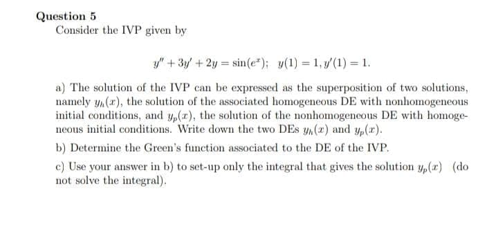 Question 5
Consider the IVP given by
y" + 3y/ +2y = sin(e*); y(1) = 1, y'(1) = 1.
a) The solution of the IVP can be expressed as the superposition of two solutions,
namely y,(r), the solution of the associated homogeneous DE with nonhomogeneous
initial conditions, and y,(x), the solution of the nonhomogeneous DE with homoge-
neous initial conditions. Write down the two DEs y,(x) and p(x).
b) Determine the Green's function associated to the DE of the IVP.
c) Use your answer in b) to set-up only the integral that gives the solution y,(r) (do
not solve the integral).
