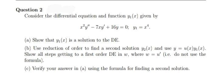 Question 2
Consider the differential equation and function y(x) given by
a*y" – 7.ry/ + 16y = 0; y1 = x*.
(a) Show that y (r) is a solution to the DE.
(b) Use reduction of order to find a second solution y2(r) and use y = u(x)yn (*).
Show all steps getting to a first order DE in w, where w = u' (i.e. do not use the
formula).
(c) Verify your answer in (a) using the formula for finding a second solution.
