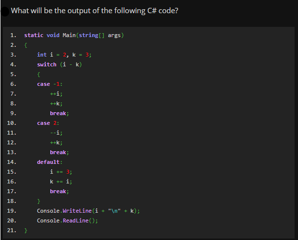 What will be the output of the following C# code?
1.
static void Main(string[] args)
2.
{
int i = 2, k = 3;
switch (i - k)
3.
4.
5.
{
6.
case -1:
7.
++i;
8.
++k;
9.
break;
10.
case 2:
11.
--i;
12.
++k;
13.
break;
14.
default:
15.
i += 3;
16.
k += i;
17.
break;
18.
}
19.
Console.WriteLine (i + "\n" + k);
20.
Console.Readline();
21.
}
