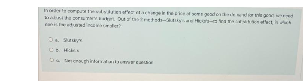 In order to compute the substitution effect of a change in the price of some good on the demand for this good, we need
to adjust the consumer's budget. Out of the 2 methods-Slutsky's and Hicks's-to find the substitution effect, in which
one is the adjusted income smaller?
O a. Slutsky's
O b. Hicks's
O c. Not enough information to answer question.
