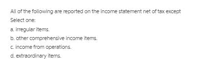 All of the following are reported on the income statement net of tax except
Select one:
a. irregular items.
b. other comprehensive income items.
c. income from operations.
d. extraordinary items.
