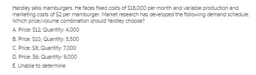 Hardley sells mamburgers. He faces fixed costs of $18,000 per month and variable production and
marketing costs of $2 per mamburger. Market research has developed the following demand schedule.
Which price/volume combination should Yardley choose?
A. Price: $12: Quantity: 4,000
B. Price: $10; Quantity: 5,500
C. Price: $8: Quantity: 7,000
D. Price: $6; Quantity: 9,000
E. Unable to determine
