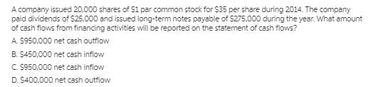 A company issued 20,000 shares of $1 par common stock for $35 per share during 2014. The company
paid dividends of S25,000 and issued long-term notes payable of $275,000 during the year. What amount
of cash flows from financing activities will be reported on the statement of cash flows?
A. $950,000 net cash outflow
B. $450,000 net cash inflow
C. $950,000 net cash inflow
D. $400,000 net cash outflow
