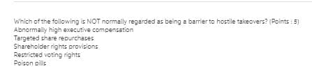 Which of the following is NOT normally regarded as being a barrier to hostile takeovers? (Points : 5)
Abnormally high executive compensation
Targeted share repurchases
Shareholder rights provisions
Restricted voting rights
Poison pills
