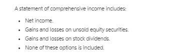A statement of comprehensive income includes:
• Net income.
• Gains and losses on unsold equity securities.
• Gains and losses on stock dividends.
None of these options is included.
