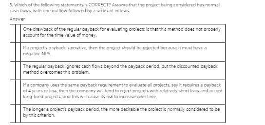 3. Which of the following statements is CORRECT? Assume that the project being considered has normal
cash flows, with one outflow followed by a series of inflows.
Answer
One drawback of the regular payback for evaluating projects is that this method does not properly
account for the time value of money.
If a project's payback is positive, then the project should be rejected because it must have a
negative NPV.
The regular payback ignores cash flows beyond the payback pericod, but the discounted payback
method overcomes this problem.
If a company uses the same payback requirement to evaluate all projects, say it requires a payback
of 4 years or less, then the company will tend to reject projects with relatively short lives and accept
long-lived projects, and this will cause its risk to increase over time.
The longer a project's payback period, the more desirable the project is normally considered to be
by this criterion.
