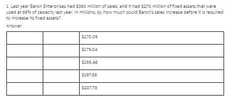 1 Last year Baron Enterorises had $350 million of sales, and it had $270 million of fixed assets that were
used at 65% of capacity last year. In millions, by how much could Baron's sales increase before it is required
to increase its fixed assets?
Answer
$170.09
S179.04
S188.46
S197.88
$207.78
