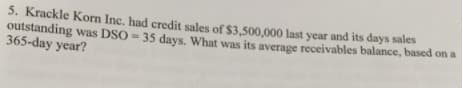 5. Krackle Korn Inc. had credit sales of $3.500.000 last year and its days sales
outstanding was DSO = 35 days. What was its average receivables balance, based on a
365-day year?
