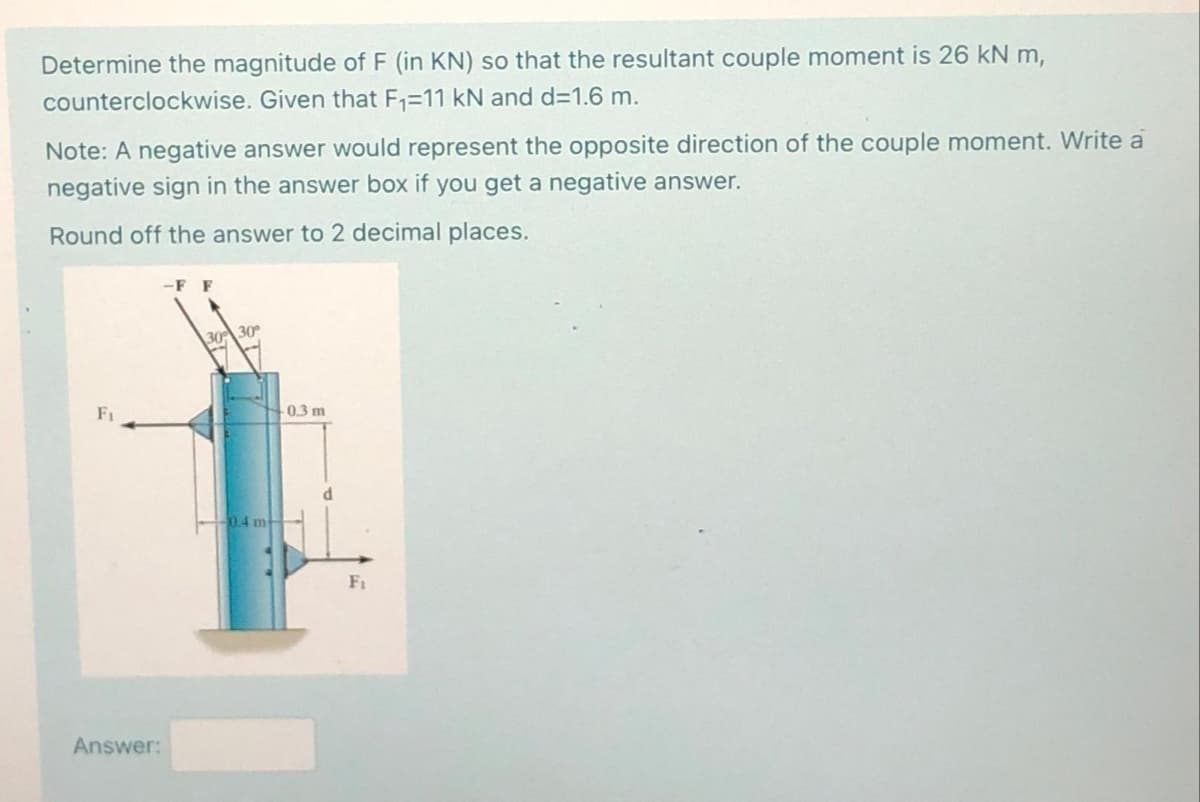 Determine the magnitude of F (in KN) so that the resultant couple moment is 26 kN m,
counterclockwise. Given that F₁=11 kN and d=1.6 m.
Note: A negative answer would represent the opposite direction of the couple moment. Write a
negative sign in the answer box if you get a negative answer.
Round off the answer to 2 decimal places.
Fi
Answer:
-F F
30% 30
0.4 m
-0.3 m
F₁