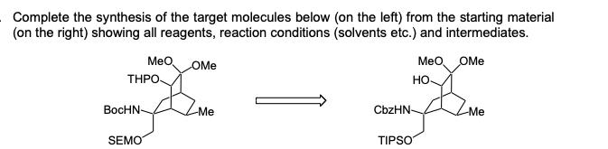 Complete the synthesis of the target molecules below (on the left) from the starting material
(on the right) showing all reagents, reaction conditions (solvents etc.) and intermediates.
MeO
THPО-
OMe
Meo OMe
но-
BocHN
-Me
CbzHN-
Me
SEMO
TIPSO
