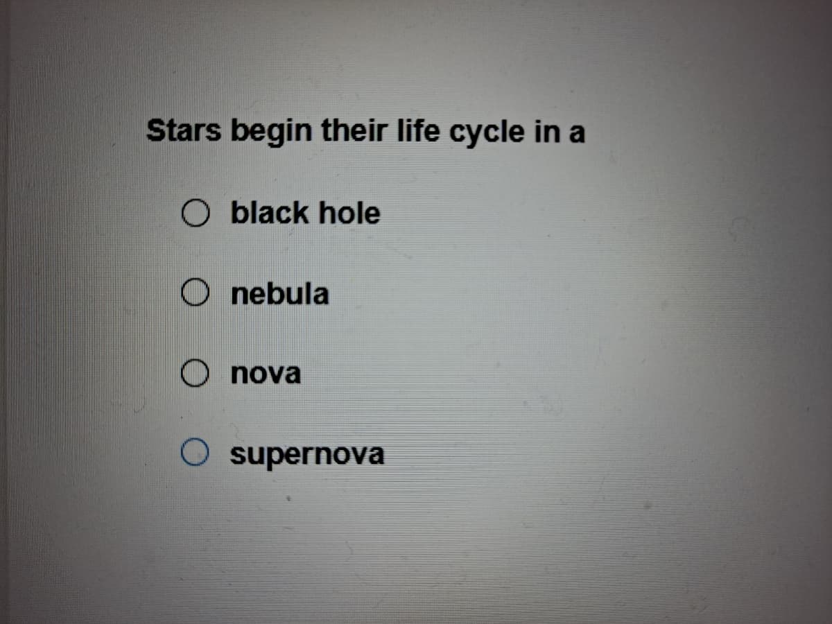 Stars begin their life cycle in a
O black hole
O nebula
O nova
O supernova
