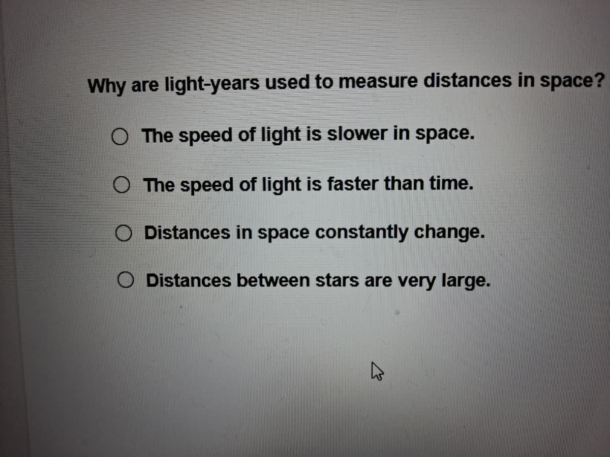 Why are light-years used to measure distances in space?
O The speed of light is slower in space.
O The speed of light is faster than time.
O Distances in space constantly change.
O Distances between stars are very large.
