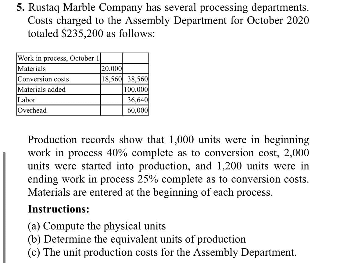 5. Rustaq Marble Company has several processing departments.
Costs charged to the Assembly Department for October 2020
totaled $235,200 as follows:
Work in process, October
Materials
Conversion costs
20,000
18,560 38,560
100,000
36,640
60,000
Materials added
Labor
Overhead
Production records show that 1,000 units were in beginning
work in process 40% complete as to conversion cost, 2,000
units were started into production, and 1,200 units were in
ending work in process 25% complete as to conversion costs.
Materials are entered at the beginning of each process.
Instructions:
(a) Compute the physical units
(b) Determine the equivalent units of production
(c) The unit production costs for the Assembly Department.
