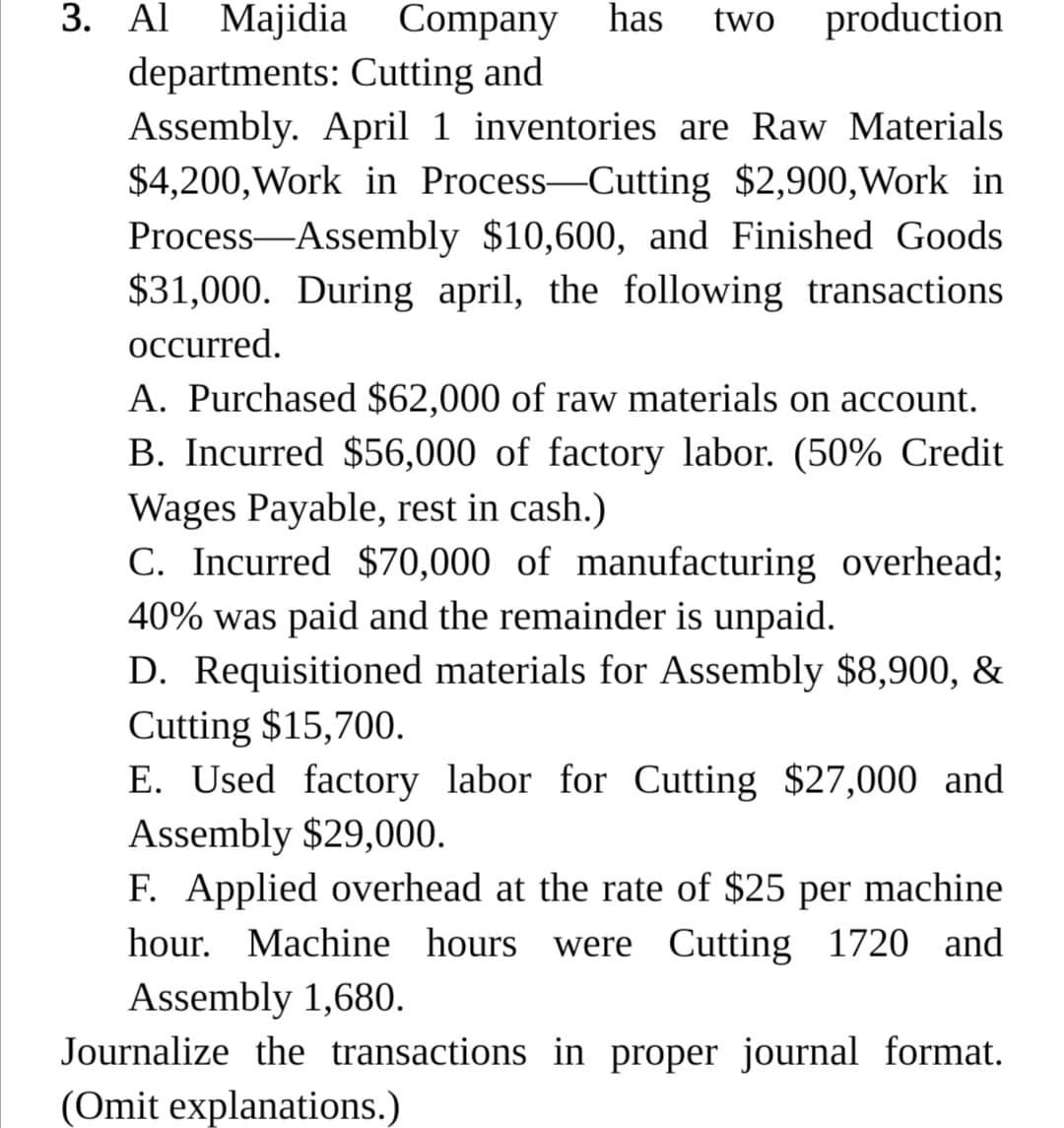 3. Al Majidia Company
has
two
production
departments: Cutting and
Assembly. April 1 inventories are Raw Materials
$4,200,Work in Process-Cutting $2,900,Work in
Process-Assembly $10,600, and Finished Goods
$31,000. During april, the following transactions
occurred.
A. Purchased $62,000 of raw materials on account.
B. Incurred $56,000 of factory labor. (50% Credit
Wages Payable, rest in cash.)
C. Incurred $70,000 of manufacturing overhead;
40% was paid and the remainder is unpaid.
D. Requisitioned materials for Assembly $8,900, &
Cutting $15,700.
E. Used factory labor for Cutting $27,000 and
Assembly $29,000.
F. Applied overhead at the rate of $25 per machine
hour. Machine hours were Cutting 1720 and
Assembly 1,680.
Journalize the transactions in proper journal format.
(Omit explanations.)
