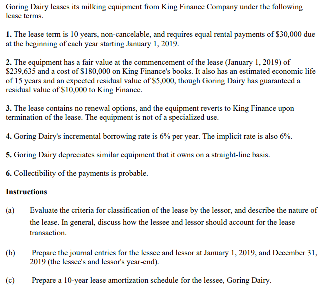 Goring Dairy leases its milking equipment from King Finance Company under the following
lease terms.
1. The lease term is 10 years, non-cancelable, and requires equal rental payments of $30,000 due
at the beginning of each year starting January 1, 2019.
2. The equipment has a fair value at the commencement of the lease (January 1, 2019) of
$239,635 and a cost of $180,000 on King Finance's books. It also has an estimated economic life
of 15 years and an expected residual value of $5,000, though Goring Dairy has guaranteed a
residual value of $10,000 to King Finance.
3. The lease contains no renewal options, and the equipment reverts to King Finance upon
termination of the lease. The equipment is not of a specialized use.
4. Goring Dairy's incremental borrowing rate is 6% per year. The implicit rate is also 6%.
5. Goring Dairy depreciates similar equipment that it owns on a straight-line basis.
6. Collectibility of the payments is probable.
Instructions
(а)
Evaluate the criteria for classification of the lease by the lessor, and describe the nature of
the lease. In general, discuss how the lessee and lessor should account for the lease
transaction.
(b)
Prepare the journal entries for the lessee and lessor at January 1, 2019, and December 31,
2019 (the lessee's and lessor's year-end).
(c)
Prepare a 10-year lease amortization schedule for the lessee, Goring Dairy.
